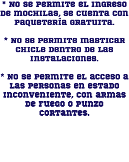 * No se permite el ingreso de mochilas, se cuenta con paquetería gratuita. * No se permite masticar chicle dentro de las instalaciones. * No se permite el acceso a las personas en estado inconveniente, con armas de fuego o punzo cortantes.