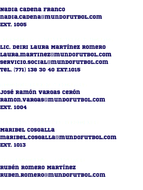 Recursos Humanos Nadia Cadena Franco nadia.cadena@mundofutbol.com Ext. 1005 Coordinadora de Recursos Humanos Lic. Deiri Laura Martínez Romero laura.martinez@mundofutbol.com servicio.social@mundofutbol.com Tel. (771) 138 30 40 Ext.1015 Administración y Finanzas José Ramón Vargas Cerón ramon.vargas@mundofutbol.com Ext. 1004 Servicios Generales y Compras Maribel Cosgalla maribel.cosgalla@mundofutbol.com Ext. 1013 Mantenimiento - Sistemas Rubén Romero Martínez ruben.romero@mundofutbol.com